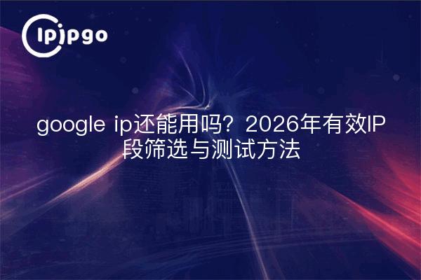 google ip还能用吗?2026年有效IP段筛选与测试方法