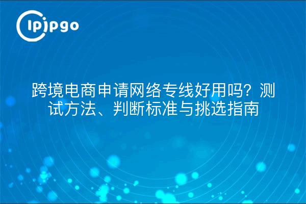 跨境电商申请网络专线好用吗?测试方法、判断标准与挑选指南