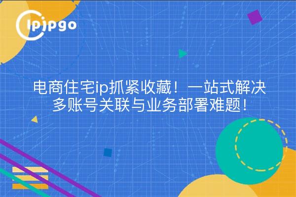 电商住宅ip抓紧收藏！一站式解决多账号关联与业务部署难题！