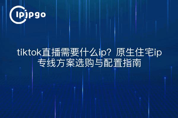 tiktok直播需要什么ip？原生住宅ip专线方案选购与配置指南
