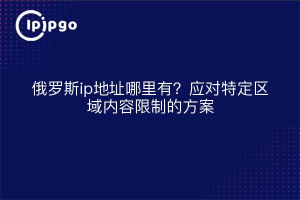 俄罗斯ip地址哪里有?应对特定区域内容限制的方案