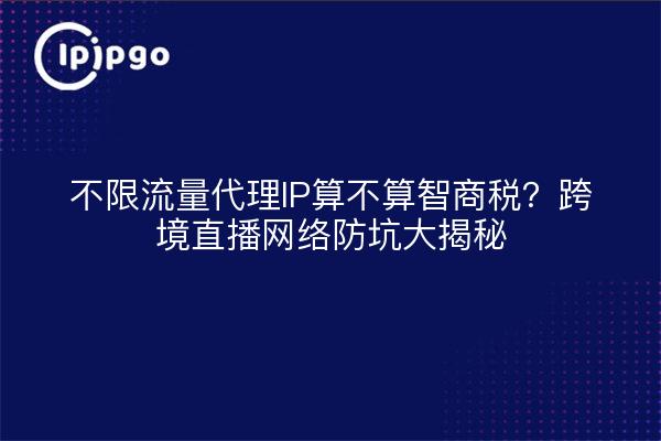 不限流量代理IP算不算智商税?跨境直播网络防坑大揭秘