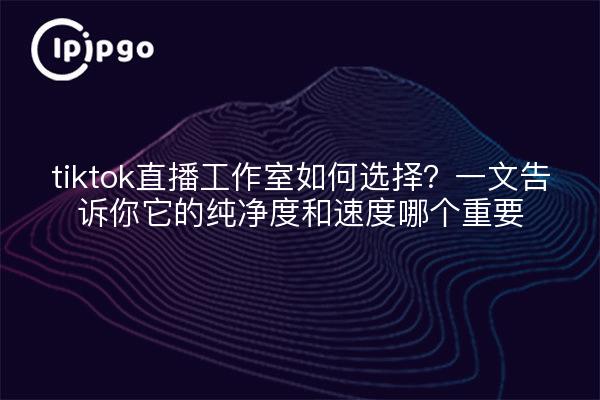 tiktok直播工作室如何选择?一文告诉你它的纯净度和速度哪个重要