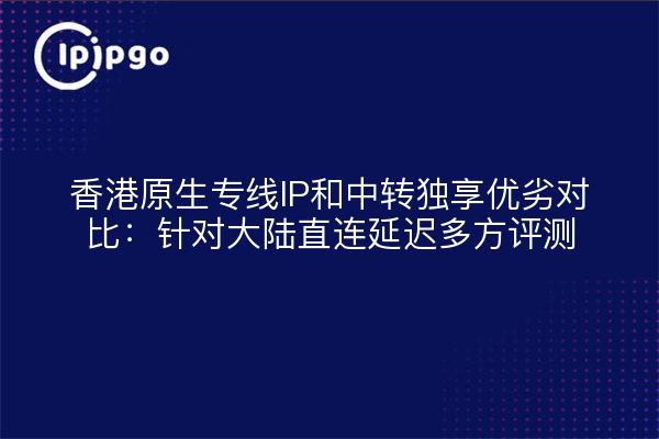 香港原生专线IP和中转独享优劣对比:针对大陆直连延迟多方评测