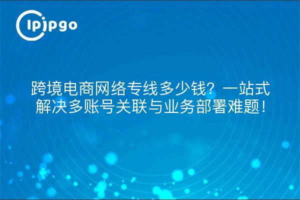 跨境电商网络专线多少钱?一站式解决多账号关联与业务部署难题!