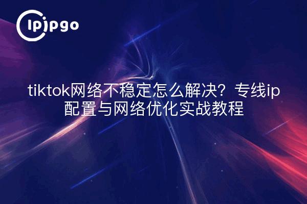 tiktok网络不稳定怎么解决?专线ip配置与网络优化实战教程