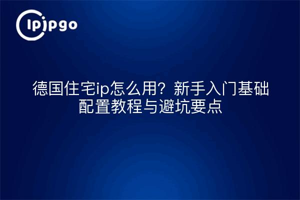 德国住宅ip怎么用?新手入门基础配置教程与避坑要点