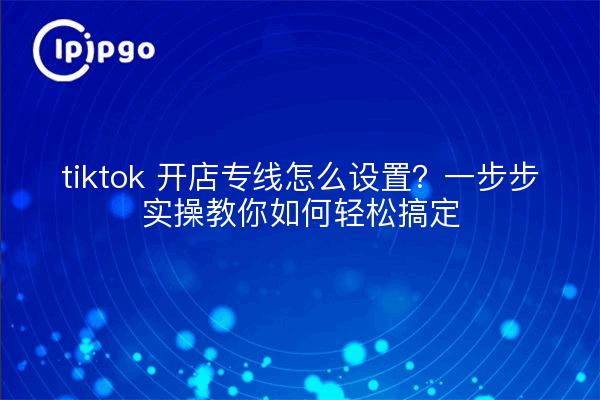 tiktok 开店专线怎么设置?一步步实操教你如何轻松搞定