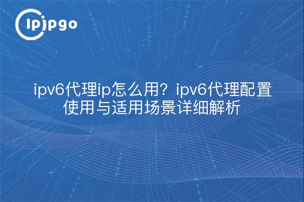 ipv6代理ip怎么用？ipv6代理配置使用与适用场景详细解析