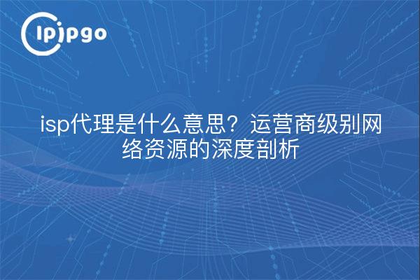 isp代理是什么意思?运营商级别网络资源的深度剖析