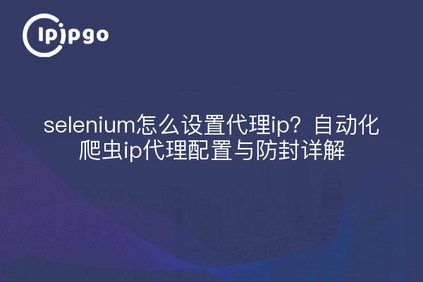 selenium怎么设置代理ip?自动化爬虫ip代理配置与防封详解