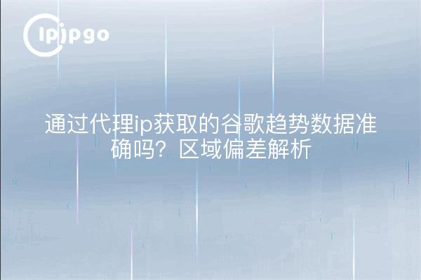 通过代理ip获取的谷歌趋势数据准确吗？区域偏差解析