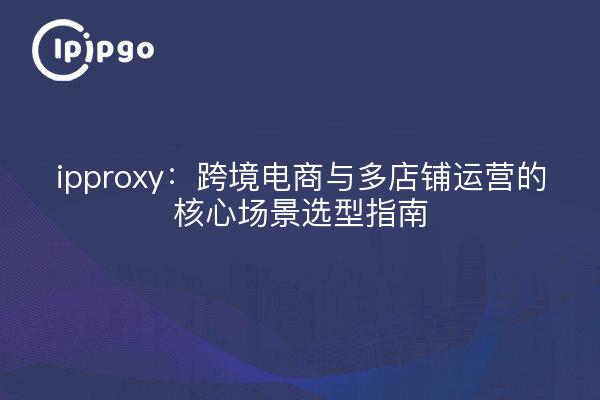 ipproxy:跨境电商与多店铺运营的核心场景选型指南
