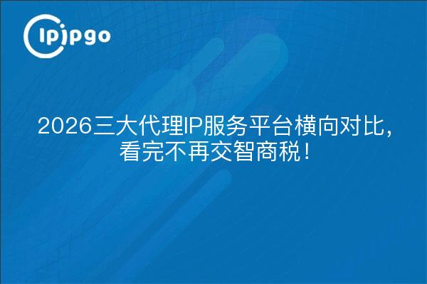 2026三大代理IP服务平台横向对比，看完不再交智商税！