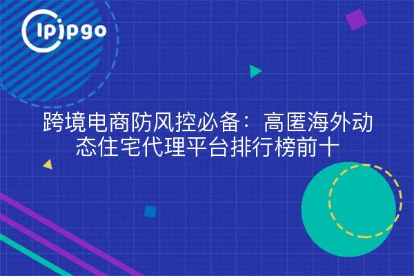 跨境电商防风控必备：高匿海外动态住宅代理平台排行榜前十