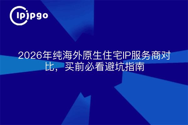 2026年纯海外原生住宅IP服务商对比,买前必看避坑指南