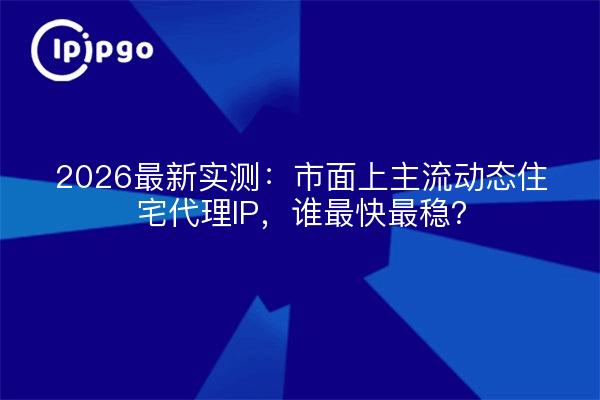 2026最新实测:市面上主流动态住宅代理IP,谁最快最稳?