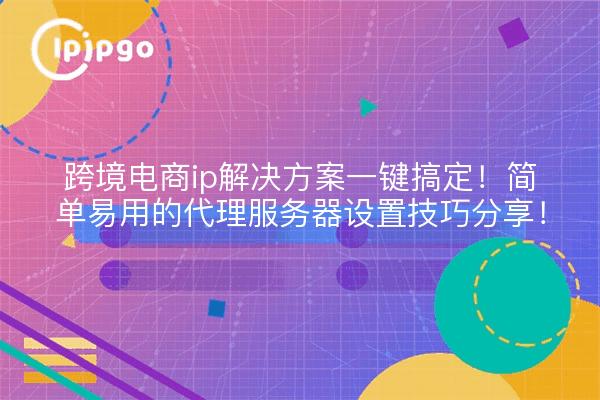 跨境电商ip解决方案一键搞定！简单易用的代理服务器设置技巧分享！