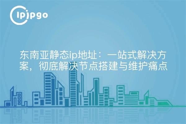 东南亚静态ip地址:一站式解决方案,彻底解决节点搭建与维护痛点