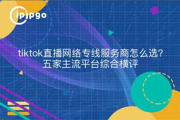 tiktok直播网络专线服务商怎么选?五家主流平台综合横评