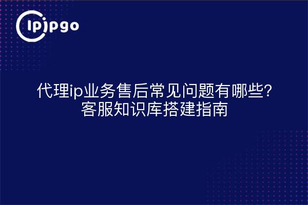 代理ip业务售后常见问题有哪些？客服知识库搭建指南