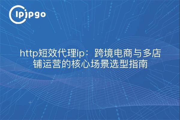 http短效代理ip：跨境电商与多店铺运营的核心场景选型指南