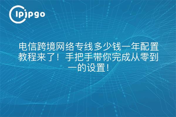 电信跨境网络专线多少钱一年配置教程来了!手把手带你完成从零到一的设置!