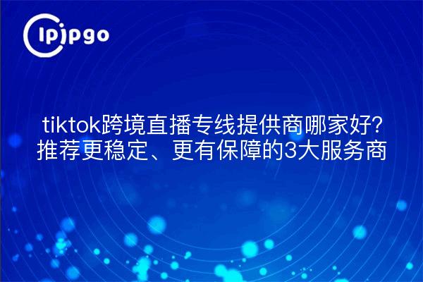 tiktok跨境直播专线提供商哪家好?推荐更稳定、更有保障的3大服务商