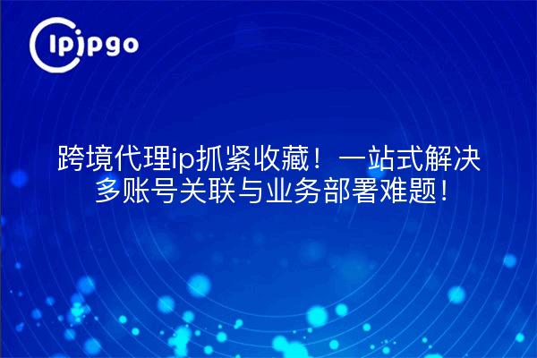 跨境代理ip抓紧收藏！一站式解决多账号关联与业务部署难题！