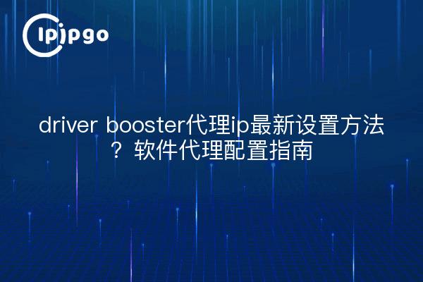 driver booster代理ip最新设置方法?软件代理配置指南