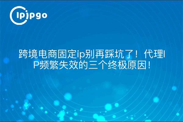 跨境电商固定ip别再踩坑了!代理IP频繁失效的三个终极原因!