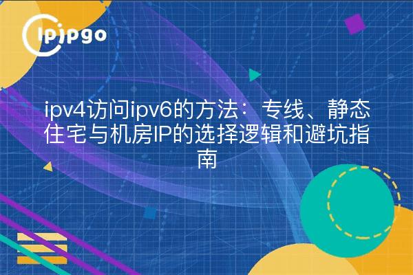 ipv4访问ipv6的方法:专线、静态住宅与机房IP的选择逻辑和避坑指南