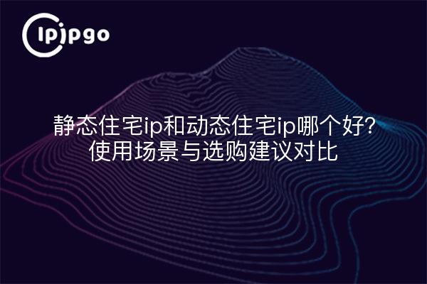 静态住宅ip和动态住宅ip哪个好?使用场景与选购建议对比