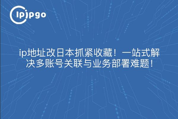 ip地址改日本抓紧收藏！一站式解决多账号关联与业务部署难题！
