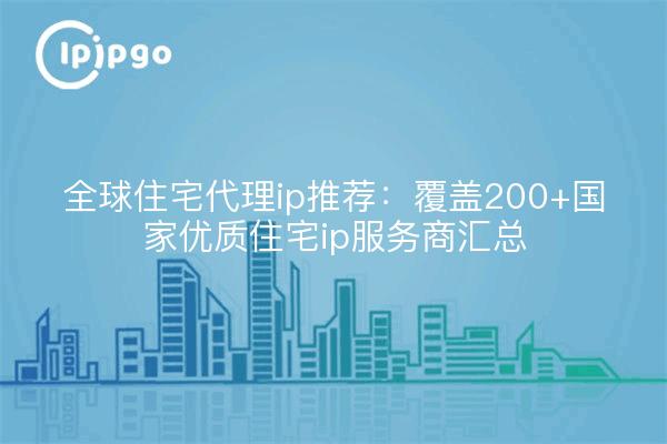 全球住宅代理ip推荐:覆盖200+国家优质住宅ip服务商汇总