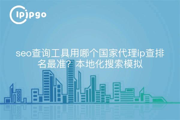 seo查询工具用哪个国家代理ip查排名最准？本地化搜索模拟
