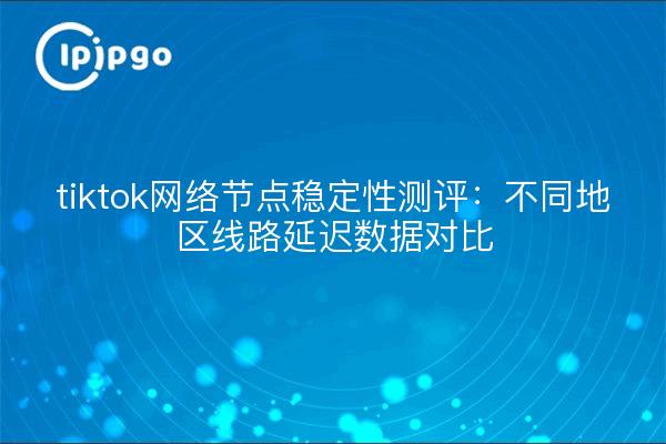 tiktok网络节点稳定性测评:不同地区线路延迟数据对比