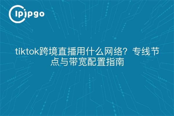 tiktok跨境直播用什么网络?专线节点与带宽配置指南