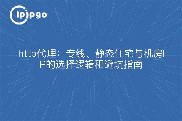 http代理:专线、静态住宅与机房IP的选择逻辑和避坑指南
