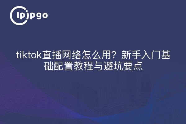 tiktok直播网络怎么用？新手入门基础配置教程与避坑要点