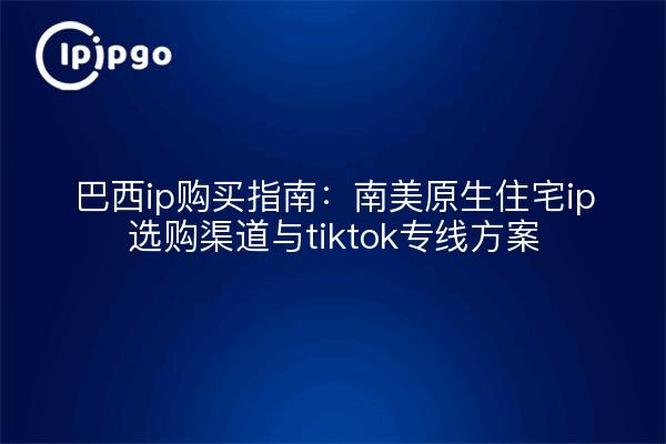 巴西ip购买指南:南美原生住宅ip选购渠道与tiktok专线方案
