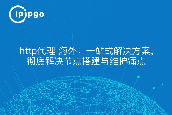 http代理 海外:一站式解决方案,彻底解决节点搭建与维护痛点