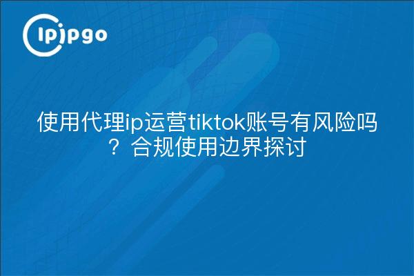 使用代理ip运营tiktok账号有风险吗?合规使用边界探讨
