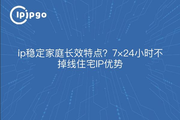 ip稳定家庭长效特点?7×24小时不掉线住宅IP优势