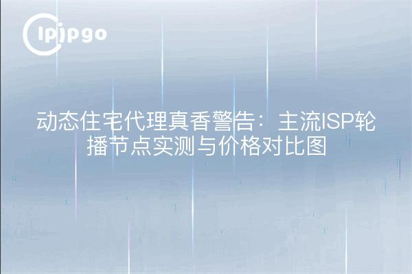 动态住宅代理真香警告:主流ISP轮播节点实测与价格对比图