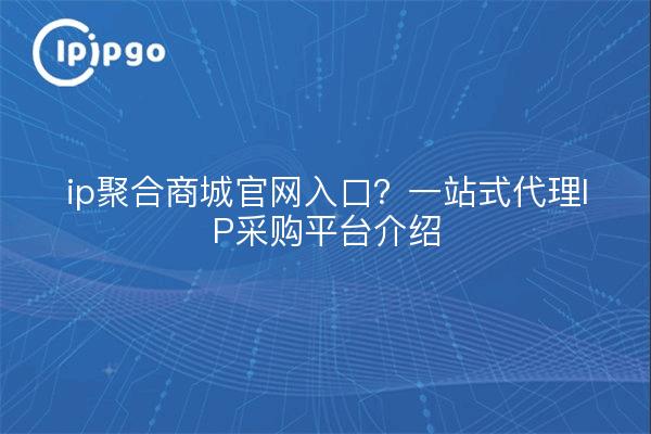 ip聚合商城官网入口？一站式代理IP采购平台介绍