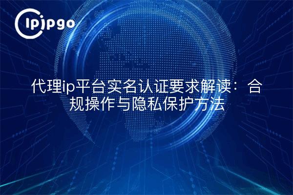 代理ip平台实名认证要求解读:合规操作与隐私保护方法