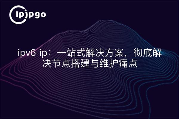 ipv6 ip:一站式解决方案,彻底解决节点搭建与维护痛点