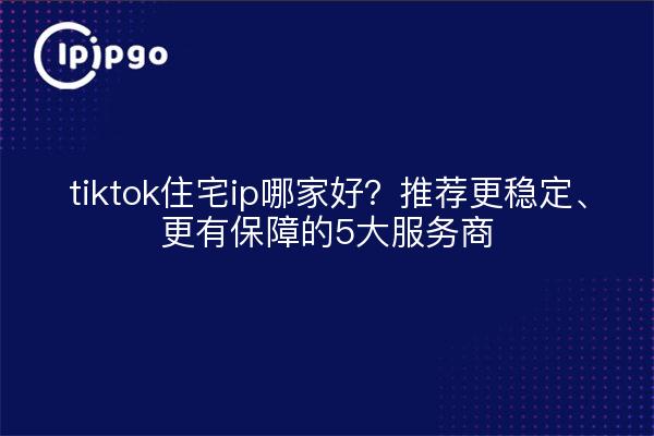 tiktok住宅ip哪家好?推荐更稳定、更有保障的5大服务商