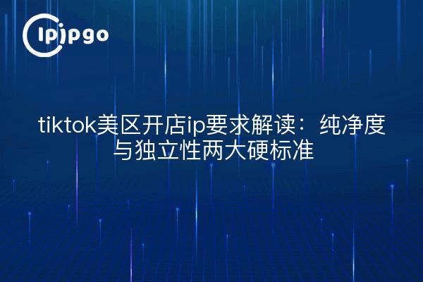 tiktok美区开店ip要求解读：纯净度与独立性两大硬标准